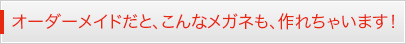 オーダーメイドだと、こんなメガネも、作れちゃいます！