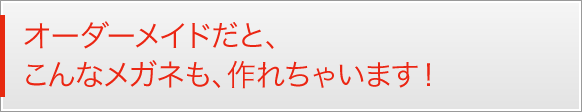 オーダーメイドだと、こんなメガネも、作れちゃいます！