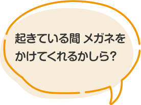 起きている間 メガネをかけてくれるかしら？